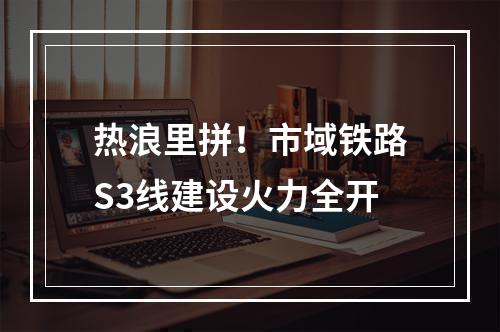 热浪里拼！市域铁路S3线建设火力全开