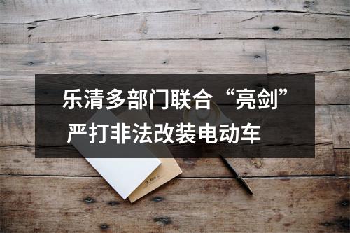 乐清多部门联合“亮剑” 严打非法改装电动车