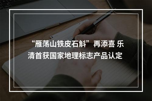 “雁荡山铁皮石斛”再添喜 乐清首获国家地理标志产品认定