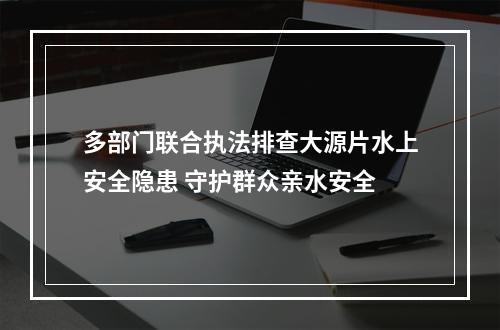 多部门联合执法排查大源片水上安全隐患 守护群众亲水安全