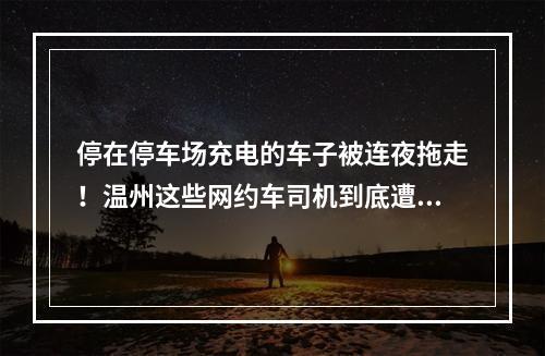 停在停车场充电的车子被连夜拖走！温州这些网约车司机到底遭遇了什么