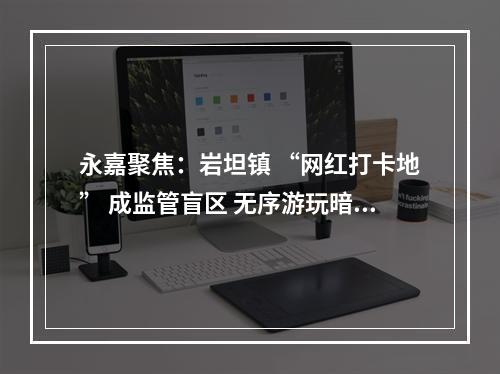 永嘉聚焦：岩坦镇 “网红打卡地” 成监管盲区 无序游玩暗藏多重风险
