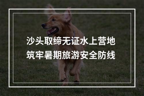 沙头取缔无证水上营地 筑牢暑期旅游安全防线