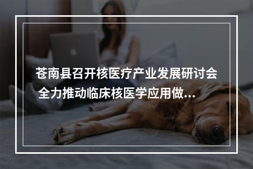 苍南县召开核医疗产业发展研讨会 全力推动临床核医学应用做强做大