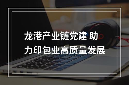 龙港产业链党建 助力印包业高质量发展
