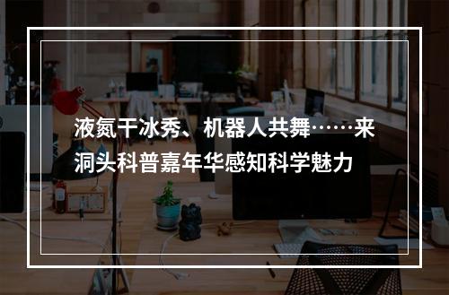 液氮干冰秀、机器人共舞……来洞头科普嘉年华感知科学魅力
