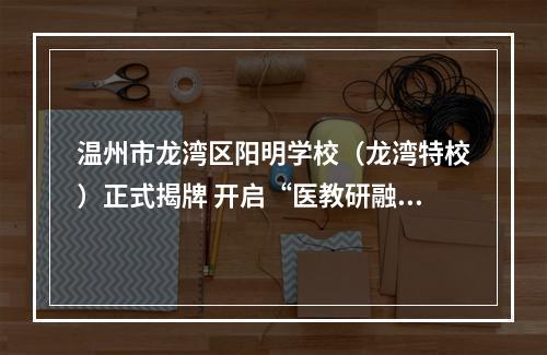 温州市龙湾区阳明学校（龙湾特校）正式揭牌 开启“医教研融合”特教新篇章