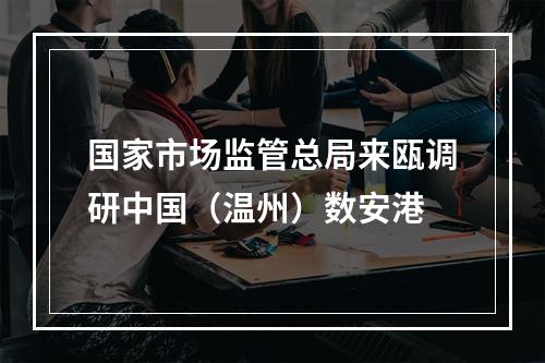 国家市场监管总局来瓯调研中国（温州）数安港