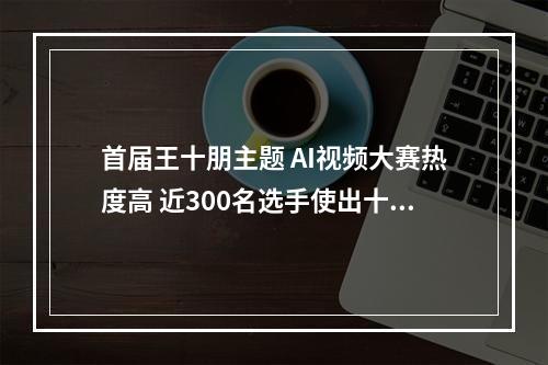 首届王十朋主题 AI视频大赛热度高 近300名选手使出十八般武艺 用新技术讲好老故事