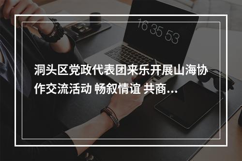 洞头区党政代表团来乐开展山海协作交流活动 畅叙情谊 共商协作 携手开创共赢发展新局面