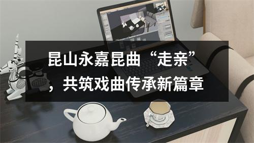 昆山永嘉昆曲“走亲” ，共筑戏曲传承新篇章