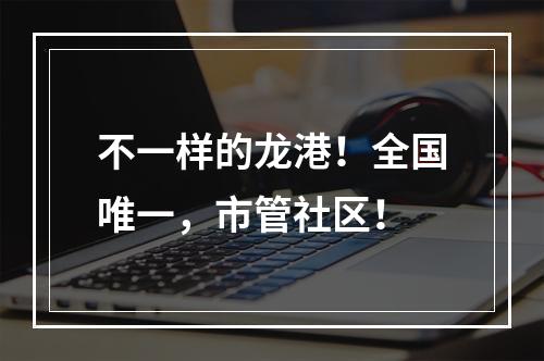不一样的龙港！全国唯一，市管社区！