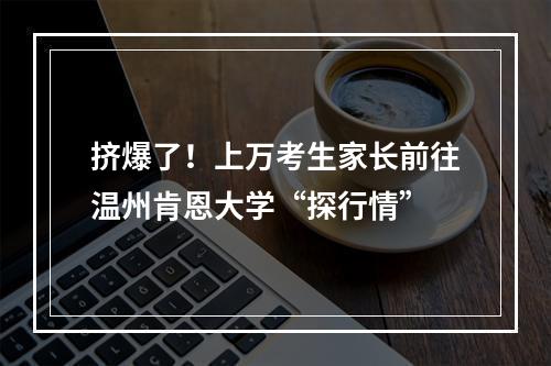 挤爆了！上万考生家长前往温州肯恩大学“探行情”