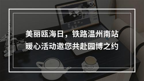 美丽瓯海日，铁路温州南站暖心活动邀您共赴园博之约