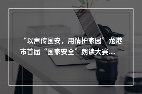 “以声传国安，用情护家园”龙港市首届“国家安全”朗读大赛邀您共参与！