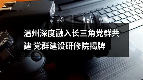 温州深度融入长三角党群共建 党群建设研修院揭牌