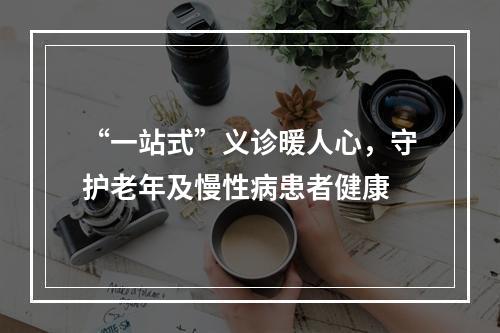 “一站式”义诊暖人心，守护老年及慢性病患者健康
