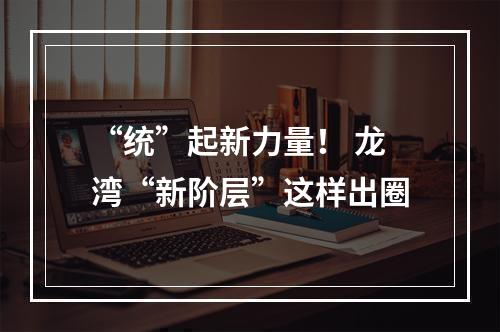 “统”起新力量！ 龙湾“新阶层”这样出圈