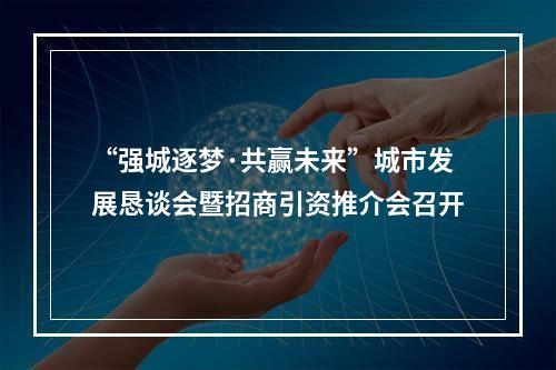“强城逐梦·共赢未来”城市发展恳谈会暨招商引资推介会召开