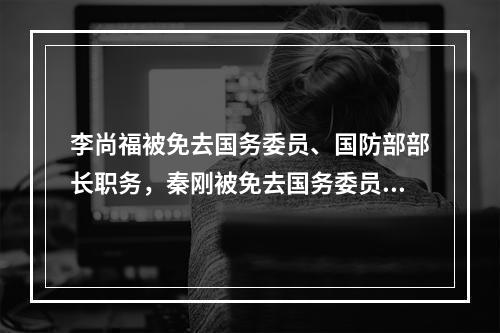 李尚福被免去国务委员、国防部部长职务，秦刚被免去国务委员职务