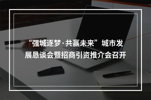 “强城逐梦·共赢未来”城市发展恳谈会暨招商引资推介会召开