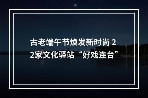 古老端午节焕发新时尚 22家文化驿站“好戏连台”