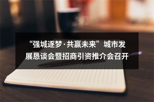 “强城逐梦·共赢未来”城市发展恳谈会暨招商引资推介会召开