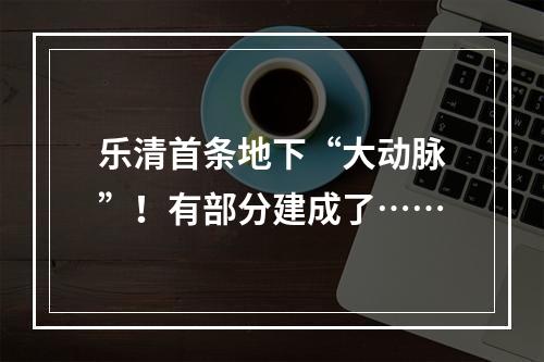 乐清首条地下“大动脉”！有部分建成了……