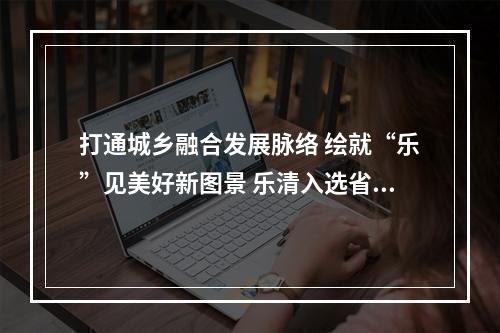 打通城乡融合发展脉络 绘就“乐”见美好新图景 乐清入选省级“县城—中心镇—重点村”发展轴名单