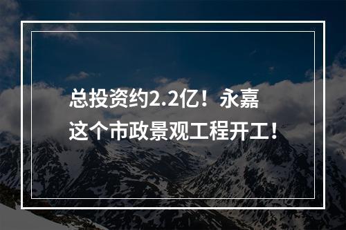 总投资约2.2亿！永嘉这个市政景观工程开工！