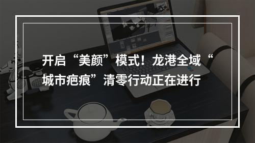开启“美颜”模式！龙港全域“城市疤痕”清零行动正在进行