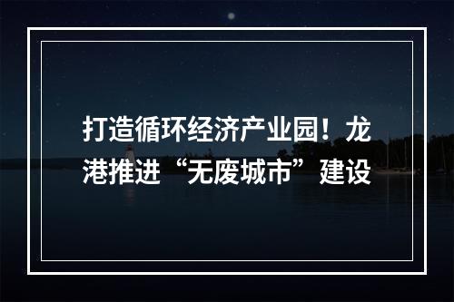 打造循环经济产业园！龙港推进“无废城市”建设
