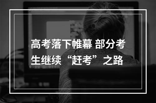 高考落下帷幕 部分考生继续“赶考”之路