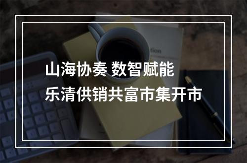 山海协奏 数智赋能 乐清供销共富市集开市