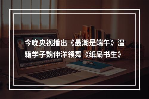 今晚央视播出《最潮是端午》温籍学子魏伸洋领舞《纸扇书生》