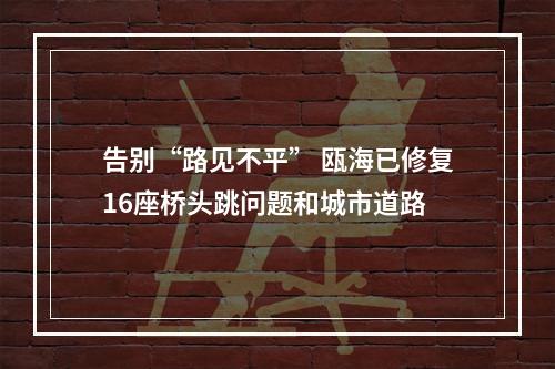 告别“路见不平” 瓯海已修复16座桥头跳问题和城市道路