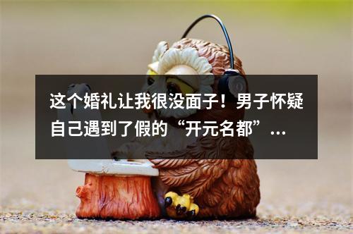 这个婚礼让我很没面子！男子怀疑自己遇到了假的“开元名都”，奇葩事儿一大 ...