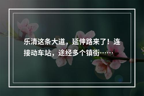 乐清这条大道，延伸路来了！连接动车站，途经多个镇街……