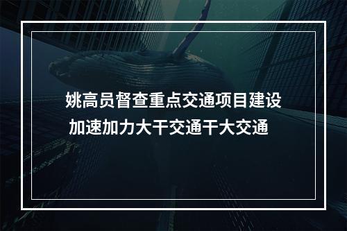 姚高员督查重点交通项目建设 加速加力大干交通干大交通