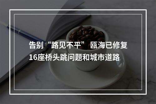 告别“路见不平” 瓯海已修复16座桥头跳问题和城市道路
