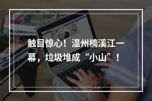 触目惊心！温州楠溪江一幕，垃圾堆成“小山”！