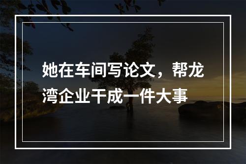 她在车间写论文，帮龙湾企业干成一件大事