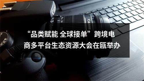 “品类赋能 全球接单”跨境电商多平台生态资源大会在瓯举办