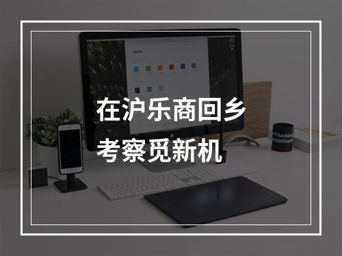在沪乐商回乡考察觅新机