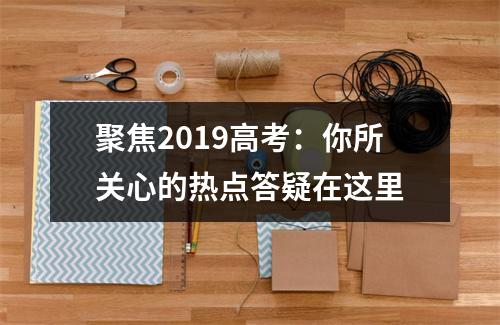 聚焦2019高考：你所关心的热点答疑在这里