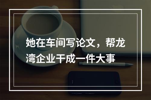 她在车间写论文，帮龙湾企业干成一件大事