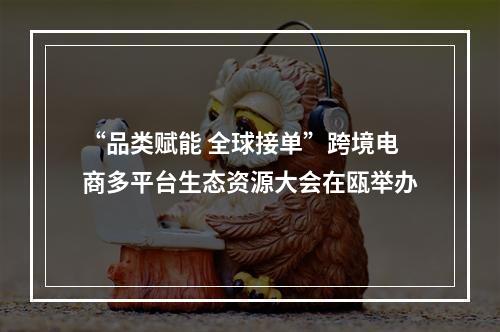 “品类赋能 全球接单”跨境电商多平台生态资源大会在瓯举办