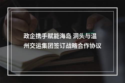 政企携手赋能海岛 洞头与温州交运集团签订战略合作协议