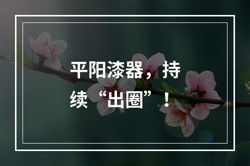 平阳漆器，持续“出圈”！
