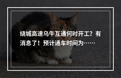 绕城高速乌牛互通何时开工？有消息了！预计通车时间为……